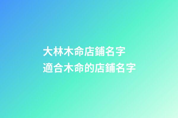 大林木命店鋪名字 適合木命的店鋪名字-第1張-店鋪起名-玄機派